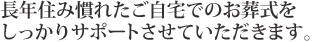 長年住み慣れたご自宅でのお葬式をしっかりサポートさせていただきます。