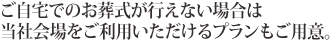 ご自宅でのお葬式が行えない場合は当社会場をご利用いただけるプランもご用意。