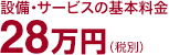 設備・サービスの基本料金　28万円（税別）